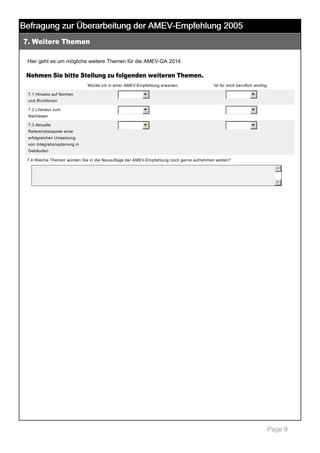 Befragung zur Überarbeitung der AMEV-Empfehlung 2005
7. Weitere Themen

 

Hier geht es um mögliche weitere Themen für die AMEV­GA 2014.  

Nehmen Sie bitte Stellung zu folgenden weiteren Themen.
Würde ich in einer AMEV­Empfehlung erwarten.

Ist für mich beruflich wichtig.

6

6

6

6

6

7.1 Hinweis auf Normen 

6

und Richtlinien
7.2 Literatur zum 
Nachlesen
7.3 Aktuelle 
Referenzbeispiele einer 
erfolgreichen Umsetzung 
von Integrationsplanung in 
Gebäuden
7.4 Welche Themen würden Sie in die Neuauflage der AMEV­Empfehlung noch gerne aufnehmen wollen? 

5
6

 

Page 9

 
