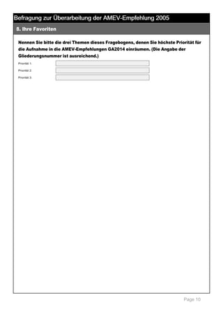 Befragung zur Überarbeitung der AMEV-Empfehlung 2005
8. Ihre Favoriten

 

Nennen Sie bitte die drei Themen dieses Fragebogens, denen Sie höchste Priorität für
die Aufnahme in die AMEV­Empfehlungen GA2014 einräumen. (Die Angabe der
Gliederungsnummer ist ausreichend.)
Priorität 1:
Priorität 2:
Priorität 3:

 

Page 10

 