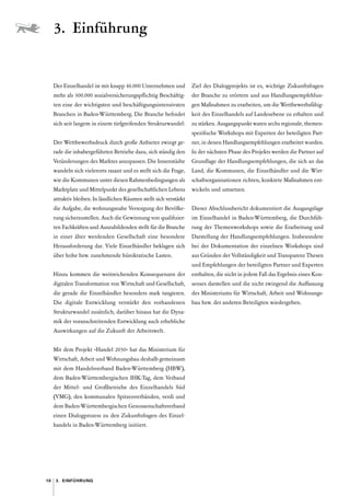 10 3. Einführung
Der Einzelhandel ist mit knapp 46.000 Unternehmen und
mehr als 300.000 sozialversicherungspflichtig Beschäftig-
ten eine der wichtigsten und beschäftigungsintensivsten
Branchen in Baden-Württemberg. Die Branche befindet
sich seit langem in einem tiefgreifenden Strukturwandel 
:
Der Wettbewerbsdruck durch große Anbieter zwingt ge-
rade die inhabergeführten Betriebe dazu, sich ständig den
Veränderungen des Marktes anzupassen. Die Innenstädte
wandeln sich vielerorts rasant und es stellt sich die Frage,
wie die Kommunen unter diesen Rahmenbedingungen als
Marktplatz und Mittelpunkt des gesellschaftlichen Lebens
attraktiv bleiben. In ländlichen Räumen stellt sich verstärkt
die Aufgabe, die wohnungsnahe Versorgung der Bevölke-
rung sicherzustellen. Auch die Gewinnung von qualifizier-
ten Fachkräften und Auszubildenden stellt für die Branche
in einer älter werdenden Gesellschaft eine besondere
­
Herausforderung dar. Viele Einzelhändler beklagen sich
über hohe bzw. zunehmende bürokratische Lasten.
Hinzu kommen die weitreichenden Konsequenzen der
digitalen Transformation von Wirtschaft und Gesellschaft,
die gerade die Einzelhändler besonders stark tangieren.
Die digitale Entwicklung verstärkt den vorhandenen
Strukturwandel zusätzlich, darüber hinaus hat die Dyna-
mik der voranschreitenden Entwicklung auch erhebliche
Auswirkungen auf die Zukunft der Arbeitswelt.
Mit dem Projekt »Handel 2030« hat das Ministerium für
Wirtschaft, Arbeit und Wohnungsbau deshalb gemeinsam
mit dem Handelsverband Baden-Württemberg (HBW),
dem Baden-Württembergischen IHK-Tag, dem Verband
der Mittel- und Großbetriebe des Einzelhandels Süd
(VMG), den kommunalen Spitzenverbänden, verdi und
dem Baden-Württembergischen Genossenschaftsverband
einen Dialogprozess zu den Zukunftsfragen des Einzel-
handels in Baden-Württemberg initiiert.
Ziel des Dialogprojekts ist es, wichtige Zukunftsfragen
der Branche zu erörtern und aus Handlungsempfehlun-
gen Maßnahmen zu erarbeiten, um die Wettbewerbsfähig-
keit des Einzelhandels auf Landesebene zu erhalten und
zu stärken. Ausgangspunkt waren sechs regionale, themen­
spezifische Workshops mit Experten der beteiligten Part-
ner, in denen Handlungsempfehlungen erarbeitet wurden.
In der nächsten Phase des Projekts werden die Partner auf
Grundlage der Handlungsempfehlungen, die sich an das
Land, die Kommunen, die Einzelhändler und die Wirt-
schaftsorganisationen richten, konkrete Maßnahmen ent-
wickeln und umsetzen.
Dieser Abschlussbericht dokumentiert die Ausgangslage
im Einzelhandel in Baden-Württemberg, die Durchfüh-
rung der Themenworkshops sowie die Erarbeitung und
Darstellung der Handlungsempfehlungen. Insbesondere
bei der Dokumentation der einzelnen Workshops sind
aus Gründen der Vollständigkeit und Transparenz Thesen
und Empfehlungen der beteiligten Partner und Experten
enthalten, die nicht in jedem Fall das Ergebnis eines Kon-
senses darstellen und die nicht zwingend die Auffassung
des Ministeriums für Wirtschaft, Arbeit und Wohnungs-
bau bzw. der anderen Beteiligten wiedergeben.
3. Einführung
 