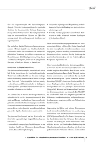 15
4.  Ausgangslage und Entwicklungen im Einzelhandel in Baden-Württemberg
täts- und Logistiklösungen. Das Leuchtturmprojekt
»­
Digitale Dörfer« der Forschungsinitiative des Fraunhofer­�
-Instituts für Experimentelles Software Engineering
(IESE) untersucht beispielsweise die intelligente Vernet-
zung von unterschiedlichen Diensten zur (Nah-)Ver­
sorgung mittels Softwarelösungen und Mobilitäts- und
Logistiksystemen.
Die geschaffene digitale Plattform soll unter der so ge-
nannten »Mitmach-Logistik« und »Nachbarschaftshilfe«
dazu dienen, mittels von der Gemeinschaft oder von der
öffentlichen Verwaltung geschaffenen Angeboten und
Dienstleistungen (Mitfahrgelegenheiten, Bürgerbusse,
Tauschbörsen, Marktplätze, Dorfläden, etc.) die größeren
Distanzen in ländlichen Räumen zu überbrücken.
RECHTLICHE RAHMENBEDINGUNGEN
Die zunehmende Bedeutung des Internets ist mit ursäch-
lich für die Intensivierung des branchenübergreifenden
Wettbewerbs im Einzelhandel und der damit einherge-
henden Verschärfung des Preisdrucks. Während nachfrage­
seitig Preis- und Produktvergleiche einfacher gestaltet
werden können, sind Händler einfacher in der Lage, ihr
Produktportfolio grenzüberschreitend anzubieten und
neue Geschäftsfelder zu erschließen.
Aus Sichtweise der im Rahmen der Dialogplattform Ein-
zelhandel 2016 bis 2017 des Bundesministeriums für Wirt-
schaft und Energie eingebundenen Experten stellen die
geltenden rechtlichen Rahmenbedingungen vor allem für
kleine und mittlere Unternehmen zusätzliche Belastun-
gen dar. Diese würden durch die neuen Herausforderun-
gen aus der digitalen Transformation noch verstärkt.
Vertreter des Einzelhandels machen derzeit eine aus
ihrer Sicht ungerechtfertigte Ungleichbehandlung aus
hinsichtlich
–	 unterschiedlich ausgeprägter Verpflichtungen im sta-
tionärem Handel und E-Commerce (Ladenöffnungs-
zeiten, Rücknahmeverpflichtungen)
–	 europäischer Regelungen zur Mängelhaftung bei Fern-
absatz von Waren, Geoblocking und Barrierefreiheits-
anforderungen und
–	 deutsche Händler gegenüber ausländischen Wett­
bewerbern stärker belastende nationale Regelungen
(z. B. Abmahnverfahren). 
Diese würden den Marktzugang erschweren und unter-
nehmerische Risiken erhöhen. Der Online-Handel und
die damit einhergehenden Vertriebsformate haben in den
vergangenen Jahren die Beziehung zwischen Anbieter und
Konsumenten derart verändert, dass die Bedeutung des
persönlichen Kontakts (v. 
a. mit den Verkäufern) beim
Kaufprozess abgenommen hat.
Hinzu kommt, dass bürokratische Anforderungen kleine-
re stationäre Händler stärker belasten als filialisierte oder
vertikal integrierte Einzelhändler. Erste Schritte zur Be-
grenzung bürokratischer Lasten für die Wirtschaft wurden
bereits unternommen, unter anderem hat das Land
Baden-­
Württemberg zum 1. Januar 2018 einen Normen-
kontrollrat (NKR BW) eingerichtet. Seitdem wird für alle
neuen Regelungsvorhaben der Landesregierung der Er-
füllungsaufwand für die jeweiligen Normadressaten
(Bürger­
schaft, Wirtschaft und Verwaltung) nach bestimm-
ten Kriterien quantifiziert und dargestellt. Der NKR BW
hat im Dezember 2018 einen Empfehlungsbericht mit
Maßnahmen zum Bürokratieabbau bei bereits bestehen-
den Regelungen vorgelegt, welche zum Teil auch den
Handel betreffen.
Gegenwärtig sind kleine und mittlere Unternehmen
durch den missbräuchlichen Einsatz von Abmahnungen,
insbesondere nach der Datenschutz-Grundverordnung
(DSGVO) negativ betroffen. Vor diesem Hintergrund hat
das Bundeskabinett im Mai 2019 einen »Entwurf eines
Gesetzes zur Stärkung des fairen Wettbewerbs« verab-
schiedet, welcher zur Einschränkung 
/­
Bekämpfung des
Abmahnmissbrauchs dienen soll und der sich derzeit im
parlamentarischen Verfahren befindet. Zudem stehen
 