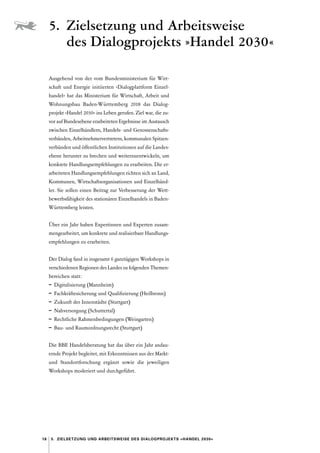 18 5.  Zielsetzung und Arbeitsweise des ­
Dialogprojekts »Handel 2030«
Ausgehend von der vom Bundesministerium für Wirt-
schaft und Energie initiierten »Dialogplattform Einzel­
handel« hat das Ministerium für Wirtschaft, Arbeit und
Wohnungsbau Baden-Württemberg 2018 das Dialog­
projekt »Handel 2030« ins Leben gerufen. Ziel war, die zu-
vor auf Bundesebene erarbeiteten Ergebnisse im Austausch
zwischen Einzelhändlern, Handels- und Genossenschafts­
verbänden, Arbeitnehmervertretern, kommunalen Spitzen-
verbänden und öffentlichen Institutionen auf die Landes-
ebene herunter zu brechen und weiterzuentwickeln, um
konkrete Handlungsempfehlungen zu erarbeiten. Die er-
arbeiteten Handlungsempfehlungen richten sich an Land,
Kommunen, Wirtschaftsorganisationen und Einzelhänd-
ler. Sie sollen einen Beitrag zur Verbesserung der Wett-
bewerbsfähigkeit des stationären Einzelhandels in Baden-­
Württemberg leisten.
Über ein Jahr haben Expertinnen und Experten zusam-
mengearbeitet, um konkrete und realisierbare Handlungs-
empfehlungen zu erarbeiten.
Der Dialog fand in insgesamt 6 ganztägigen Workshops in
verschiedenen Regionen des Landes zu folgenden Themen­
bereichen statt :
–	 Digitalisierung (Mannheim)
–	 Fachkräftesicherung und Qualifizierung (Heilbronn)
–	 Zukunft der Innenstädte (Stuttgart)
–	 Nahversorgung (Schuttertal)
–	 Rechtliche Rahmenbedingungen (Weingarten)
–	 Bau- und Raumordnungsrecht (Stuttgart)
Die BBE Handelsberatung hat das über ein Jahr andau-
ernde Projekt begleitet, mit Erkenntnissen aus der Markt-
und Standortforschung ergänzt sowie die jeweiligen
Workshops moderiert und durchgeführt.
5. 
Zielsetzung und Arbeitsweise
des ­
Dialogprojekts »Handel 2030«
 