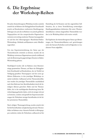 19
6.  Die Ergebnisse der Workshop-Reihen
Für jeden themenbezogenen Workshop wurden zunächst
sowohl die im Rahmen der Dialogplattform Einzelhandel
jeweils auf Bundesebene erarbeiteten Handlungsemp-
fehlungen als auch die im Rahmen von jeweils geführten
Vorgesprächen mit den entsprechenden Organisations-
vertretern als wichtig erachteten Themen herausgearbei-
tet und den drei Akteursgruppen »Bundesland Baden-­
Württemberg«, »Verbände und Kammern« sowie »Händler«
zugeordnet.
Um eine Experteneinschätzung des Status quo der
Themen­
bereiche ermitteln zu können, wurden die im
Workshop vertretenen Organisationen jeweils einführend
nach der Bewertung der gegenwärtigen Situation in Baden-­
Württemberg gebeten.
Nachfolgend wurden alle im Rahmen eines Brainstor-
mings gesammelten Themen, auf Basis der Dialogplatt-
form Einzelhandel auf Bundesebene, des im Vorfeld zur
Verfügung gestellten Thesenpapiers und der zuvor ge-
führten Diskussion, in den jeweiligen Workshops zu-
nächst verdichtet. Aufbauend auf der Themenidentifika-
tion wurden die jeweiligen Themenfelder anschließend
nach ihrer Relevanz bzw. Beeinflussbarkeit durch die be-
teiligten Akteure gewichtet. Dabei sind die Themen­
felder, die in der nachfolgenden Bearbeitung keine Be-
rücksichtigung gefunden haben, nicht als weniger relevant
zu bewerten, sondern sind gemäß den Experteneinschät-
zungen der Teilnehmer weniger beeinflussbar als die hö-
her priorisierten Themenfelder.
Nach erfolgter Themengewichtung wurden jeweils drei
bis fünf beeinflussbare und gleichzeitig relevante Themen­
felder im Rahmen einer »Szenario-Technik« in Kleingrup-
pen erarbeitet, indem die Teilnehmer, aufbauend auf der
Darstellung der Ist-Situation und der angestrebten Soll-­
Situation, die zu deren Verwirklichung notwendigen
Handlungsmaßnahmen definierten. Die unter »Themen-
identifikation« schwarz dargestellten Themenfelder wur-
den in der Workshop-Arbeit nicht weiter vertieft.
Die Ergebnisse der themenbezogenen Status-quo-Bewer-
tungen, der Themenidentifikation und -gewichtungen
sowie der Szenario-Techniken sind im Folgenden in visu-
alisierter Form aufgeführt.
6. Die Ergebnisse
der Workshop-Reihen
 