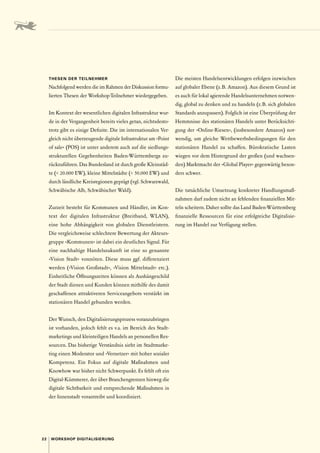 22 WORKSHOP DIGITALISIERUNG
THESEN DER TEILNEHMER
Nachfolgend werden die im Rahmen der Diskussion formu-
lierten Thesen der Workshop-Teilnehmer wiedergegeben.
Im Kontext der wesentlichen digitalen Infrastruktur wur-
de in der Vergangenheit bereits vieles getan, nichtsdesto-
trotz gibt es einige Defizite. Die im internationalen Ver-
gleich nicht überzeugende digitale Infrastruktur am »Point
of sale« (POS) ist unter anderem auch auf die siedlungs-
strukturellen Gegebenheiten Baden-Württembergs zu-
rückzuführen. Das Bundesland ist durch große Kleinstäd-
te ( 20.000 EW), kleine Mittelstädte ( 50.000 EW) und
durch ländliche Kreisregionen geprägt (vgl. Schwarzwald,
Schwäbische Alb, Schwäbischer Wald).
Zurzeit besteht für Kommunen und Händler, im Kon-
text der digitalen Infrastruktur (Breitband, WLAN),
eine hohe Abhängigkeit von globalen Dienstleistern.
Die vergleichsweise schlechtere Bewertung der Akteurs-
gruppe »Kommunen« ist dabei ein deutliches Signal. Für
eine nachhaltige Handelszukunft ist eine so genannte
»Vision Stadt« vonnöten. Diese muss ggf. differenziert
werden (»Vision Großstadt«, »Vision Mittelstadt« etc.).
Einheitliche Öffnungszeiten können als Aushängeschild
der Stadt dienen und Kunden können mithilfe des damit
geschaffenen attraktiveren Serviceangebots verstärkt im
stationären Handel gebunden werden.
Der Wunsch, den Digitalisierungsprozess voranzubringen
ist vorhanden, jedoch fehlt es v. 
a. im Bereich des Stadt-
marketings und kleinteiligen Handels an personellen Res-
sourcen. Das bisherige Verständnis sieht im Stadtmarke-
ting einen Moderator und »Vernetzer« mit hoher sozialer
Kompetenz. Ein Fokus auf digitale Maßnahmen und
Knowhow war bisher nicht Schwerpunkt. Es fehlt oft ein
Digital-Kümmerer, der über Branchengrenzen hinweg die
digitale Sichtbarkeit und entsprechende Maßnahmen in
der Innenstadt vorantreibt und koordiniert.
Die meisten Handelsentwicklungen erfolgen inzwischen
auf globaler Ebene (z. B. Amazon). Aus diesem Grund ist
es auch für lokal agierende Handelsunternehmen notwen-
dig, global zu denken und zu handeln (z. B. sich globalen
Standards anzupassen). Folglich ist eine Überprüfung der
Hemmnisse des stationären Handels unter Berücksichti-
gung der »Online-Riesen«, (insbesondere Amazon) not-
wendig, um gleiche Wettbewerbsbedingungen für den
stationären Handel zu schaffen. Bürokratische Lasten
wiegen vor dem Hintergrund der großen (und wachsen-
den) Marktmacht der »Global Player« gegenwärtig beson-
ders schwer.
Die tatsächliche Umsetzung konkreter Handlungsmaß-
nahmen darf zudem nicht an fehlenden finanziellen Mit-
teln scheitern. Daher sollte das Land Baden-Württemberg
finanzielle Ressourcen für eine erfolgreiche Digitalisie-
rung im Handel zur Verfügung stellen.
 