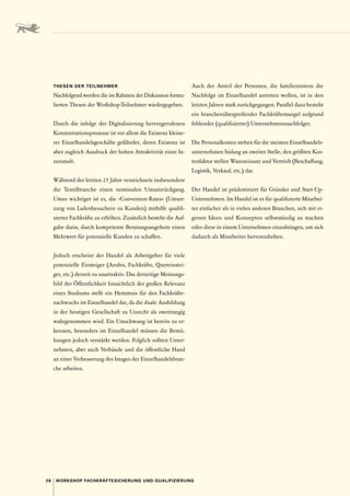 28 WORKSHOP FACHKRÄFTESICHERUNG UND QUALIFIZIERUNG
THESEN DER TEILNEHMER
Nachfolgend werden die im Rahmen der Diskussion formu-
lierten Thesen der Workshop-Teilnehmer wiedergegeben.
Durch die infolge der Digitalisierung hervorgerufenen
Konzentrationsprozesse ist vor allem die Existenz kleine-
rer Einzelhandelsgeschäfte gefährdet, deren Existenz ist
aber zugleich Ausdruck der hohen Attraktivität einer In-
nenstadt.
Während der letzten 25 Jahre verzeichnete insbesondere
die Textilbranche einen nominalen Umsatzrückgang.
Umso wichtiger ist es, die »Conversion-Rates« (Umset-
zung von Ladenbesuchern zu Kunden) mithilfe qualifi-
zierter Fachkräfte zu erhöhen. Zusätzlich besteht die Auf-
gabe darin, durch kompetente Beratungsangebote einen
Mehrwert für potenzielle Kunden zu schaffen.
Jedoch erscheint der Handel als Arbeitgeber für viele
potenzielle Einsteiger (Azubis, Fachkräfte, Quereinstei-
ger, etc.) derzeit zu unattraktiv. Das derzeitige Meinungs-
bild der Öffentlichkeit hinsichtlich der großen Relevanz
eines Studiums stellt ein Hemmnis für den Fachkräfte-
nachwuchs im Einzelhandel dar, da die duale Ausbildung
in der heutigen Gesellschaft zu Unrecht als zweitrangig
wahrgenommen wird. Ein Umschwung ist bereits zu er-
kennen, besonders im Einzelhandel müssen die Bemü-
hungen jedoch verstärkt werden. Folglich sollten Unter-
nehmen, aber auch Verbände und die öffentliche Hand
an einer Verbesserung des Images der Einzelhandelsbran-
che arbeiten.
Auch der Anteil der Personen, die familienintern die
Nachfolge im Einzelhandel antreten wollen, ist in den
letzten Jahren stark zurückgegangen. Parallel dazu besteht
ein branchenübergreifender Fachkräftemangel aufgrund
fehlender (qualifizierter) Unternehmensnachfolger.
Die Personalkosten stehen für die meisten Einzelhandels-
unternehmen bislang an zweiter Stelle, den größten Kos-
tenfaktor stellen Wareneinsatz und Vertrieb (Beschaffung,
Logistik, Verkauf, etc.) dar.
Der Handel ist prädestiniert für Gründer und Start-Up-­
Unternehmen. Im Handel ist es für qualifizierte Mitarbei-
ter einfacher als in vielen anderen Branchen, sich mit ei-
genen Ideen und Konzepten selbstständig zu machen
oder diese in einem Unternehmen einzubringen, um sich
dadurch als Mitarbeiter hervorzuheben.
 
