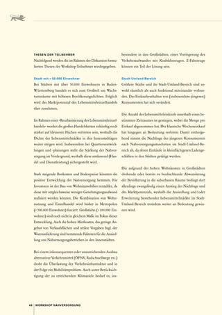 40 WORKSHOP NAHVERSORGUNG
THESEN DER TEILNEHMER
Nachfolgend werden die im Rahmen der Diskussion formu-
lierten Thesen der Workshop-Teilnehmer wiedergegeben.
Stadt mit  50.000 Einwohner 
Bei Städten mit über 50.000 Einwohnern in Baden-­
Württemberg handelt es sich zum Großteil um Wachs-
tumsräume mit höheren Bevölkerungsdichten. Folglich
wird das Marktpotenzial des Lebensmitteleinzelhandels
eher zunehmen.
Im Rahmen einer »Reurbanisierung des Lebensmitteleinzel-
handels« werden die großen Handelsketten zukünftig noch
stärker auf kleineren Flächen vertreten sein, weshalb die
Dichte der Lebensmittelmärkte in den Innenstadtlagen
weiter steigen wird. Insbesondere bei Quartiersentwick-
lungen und -planungen steht die Stärkung der Nahver-
sorgung im Vordergrund, weshalb diese umfassend (Han-
del und Dienstleistung) sichergestellt wird.
Stark steigende Baukosten und Bodenpreise könnten die
positive Entwicklung der Nahversorgung hemmen. Für
­
Investoren ist der Bau von Wohnimmobilien rentabler, da
diese mit vergleichsweise weniger Genehmigungsaufwand
realisiert werden können. Die Kombination von Wohn-
nutzung und Einzelhandel wird bisher in Metropolen
( 500.000 Einwohner) forciert. Großstädte ( 100.000 Ein-
wohner) sind noch nicht in gleichem Maße im Fokus dieser
Entwicklung. Auch die hohen Mietkosten, das geringe An-
gebot von Verkaufsflächen und strikte Vorgaben bzgl. der
Warenanlieferung sind hemmende Faktoren für die Ansied-
lung von Nahversorgungsbetrieben in den Innenstädten.
Bei einem inkonsequenten oder unzureichenden Ausbau
alternativer Verkehrsmittel (ÖPNV, Radschnellwege etc.)
droht die Überlastung der Verkehrsinfrastruktur und in
der Folge ein Mobilitätsproblem. Auch unter Berücksich-
tigung der zu erreichenden Klimaziele bedarf es, ins­
besondere in den Großstädten, einer Verringerung des
Verkehrsaufwandes mit Kraftfahrzeugen. E-Fahrzeuge
können ein Teil der Lösung sein.
Stadt-Umland-Bereich 
Größere Städte und ihr Stadt-Umland-Bereich sind so-
wohl räumlich als auch funktional miteinander verbun-
den. Das Einkaufsverhalten von (insbesondere jüngeren)
Konsumenten hat sich verändert.
Die Anzahl der Lebensmitteleinkäufe innerhalb eines be-
stimmten Zeitraumes ist gestiegen, wobei die Menge pro
Einkauf abgenommen hat. Der klassische Wocheneinkauf
hat hingegen an Bedeutung verloren. Damit einherge-
hend nimmt die Nachfrage der jüngeren Konsumenten
nach Nahversorgungsstandorten im Stadt-Umland-Be-
reich ab, da deren Einkäufe in kleinflächigeren Ladenge-
schäften in den Städten getätigt werden.
Die aufgrund der hohen Wohnkosten in Großstädten
drohende oder bereits zu beobachtende Abwanderung
der Bevölkerung in die suburbanen Räume bedingt dort
allerdings zwangsläufig einen Anstieg der Nachfrage und
des Marktpotenzials, weshalb die Ansiedlung und 
/ 
oder
Erweiterung bestehender Lebensmittelmärkte im Stadt-­
Umland-Bereich trotzdem weiter an Bedeutung gewin-
nen wird.
 