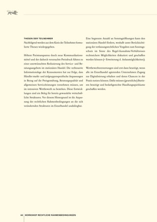46 WORKSHOP RECHTLICHE RAHMENBEDINGUNGEN
THESEN DER TEILNEHMER
Nachfolgend werden aus dem Kreis der Teilnehmer formu-
lierte Thesen wiedergegeben.
Höhere Preistransparenz durch neue Kommunikations-
mittel und der dadurch verursachte Preisdruck führen zu
einer unerwünschten Reduzierung des Service- und Be-
ratungsangebots im stationären Handel. Die verbesserte
Informationslage der Konsumenten hat zur Folge, dass
Händler markt- und zielgruppenspezifische Anpassungen
in Bezug auf die Preisgestaltung, Beratungsqualität und
allgemeinen Serviceleistungen vornehmen müssen, um
im intensiven Wettbewerb zu bestehen. Diese Entwick-
lungen sind ein Beleg für bereits gewandelte wirtschaft-
liche Strukturen. Vor diesem Hintergrund ist die Anpas-
sung der rechtlichen Rahmenbedingungen an die sich
verändernden Strukturen im Einzelhandel unabdingbar.
Eine begrenzte Anzahl an Sonntagsöffnungen kann den
stationären Handel fördern, weshalb unter Berücksichti-
gung der verfassungsrechtlichen Vorgaben zum Sonntags-
schutz im Sinne des Regel-Ausnahme-Verhältnisses
rechtssichere Möglichkeiten diskutiert und geschaffen
werden können (= Erweiterung d. Anlassmöglichkeiten).
Wettbewerbsverzerrungen sind erst dann beseitigt, wenn
alle im Einzelhandel agierenden Unternehmen Zugang
zur Digitalisierung erhalten und deren Chancen in der
Praxis nutzen können. Dafür müssen (gesetzliche) Barrie-
ren beseitigt und bedarfsgerechte Handlungsspielräume
geschaffen werden.
 