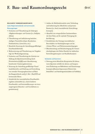 51
WORKSHOP BAU- UND RAUMORDNUNGSRECHT
Bau-
und
Raumordnungsrecht
F
F. 
Bau- und Raumordnungsrecht
RELEVANTE THEMENSCHWERPUNKTE
Land, Regionalverbände und ­
kommunale ­
Planungsträger
–	 Evaluation und Überarbeitung der bisherigen
»­
Abgabenordnungen« und Gesetze (v. 
a. Stellplatz­
ablöse)
–	 Überarbeitung und Auflockerung baulicher
­Auflagen / Vorschriften (bspw. Brandschutz,
­
Denkmalschutz, Lärmschutz, etc.)
–	 Räumliche Steuerung der Ansiedlung großflächiger
Einzelhandelsbetriebe
–	 Modernisierung und Überarbeitung von Vorgaben
bzgl. der Werbeanlagensatzung
–	 Evaluation und Überarbeitung des Gesetzes zur
Stärkung der Quartiersentwicklung durch
­
Privatinitiative (GQP) sowie Identifizierung
­bestehender Umsetzungshemmnisse.
–	 Steuerung der Ansiedlung großflächiger Einzel­
handelsbetriebe und Erhaltung und Entwicklung
von zentralen Versorgungsbereichen auf Basis
des Baugesetzbuchs und § 11 Abs. 3 BauNVO auf
kommunaler Ebene.
–	 Attraktivität des innerstädtischen Einzelhandels­
angebots sicherstellen (v. 
a. durch fundierte
­
Einzelhandels- und Innenstadtkonzepte um einen
ausgewogenen Branchen- und Geschäftsmix zu
gewährleisten)
–	 Ausbau der Multifunktionalität sowie Verbindung
und Aufwertung des öffentlichen und privaten
­
Raumes (v. 
a. durch innerstädtische Entwicklungs­
konzepte)
–	 Aktualität von ortsspezifischen Sortimentslisten
mit dem Fokus auf die optimale Versorgung der
Bevölkerung.
–	 Gewährleisten des Vorrangs innerstädtischer
­
Bauvorhaben vor Standortplanungen auf der
»­
Grünen Wiese« und Flächenzusammenlegungen.
–	 Miteinbeziehung und Berücksichtigung der Umsatz-
abschöpfungen des Online-Handels bei städtischen
Entwicklungskonzepten und Kaufkraftanalysen 
Verbände und Kammern
–	 Nutzung privat-öffentlicher Kooperation für lebens-
werte Quartiere mithilfe der aktiven und koopera­
tiven Erarbeitung von Maßnahmen und Finanzierungs-
konzepten (Business Improvement Districts bzw.
Immobilien- und Standortgemeinschaften als Vorbilder)
 