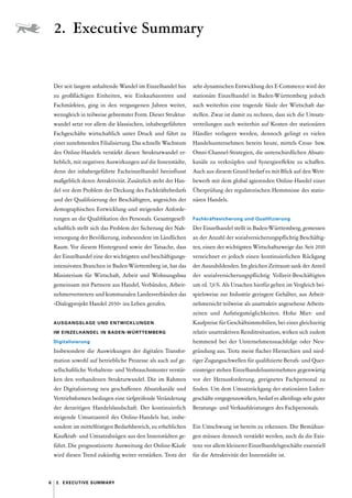6 2.  Executive Summary
Der seit langem anhaltende Wandel im Einzelhandel hin
zu großflächigen Einheiten, wie Einkaufszentren und
Fachmärkten, ging in den vergangenen Jahren weiter,
wenngleich in teilweise gebremster Form. Dieser Struktur-
wandel setzt vor allem die klassischen, inhabergeführten
Fachgeschäfte wirtschaftlich unter Druck und führt zu
einer zunehmenden Filialisierung. Das schnelle Wachstum
des Online-Handels verstärkt diesen Strukturwandel er­
heblich, mit negativen Auswirkungen auf die Innenstädte,
denn der inhabergeführte Facheinzelhandel beeinflusst
maßgeblich deren Attraktivität. Zusätzlich steht der Han-
del vor dem Problem der Deckung des Fachkräftebedarfs
und der Qualifizierung der Beschäftigten, angesichts der
demographischen Entwicklung und steigender Anforde-
rungen an die Qualifikation des Personals. Gesamtgesell-
schaftlich stellt sich das Problem der Sicherung der Nah-
versorgung der Bevölkerung, insbesondere im Ländlichen
Raum. Vor diesem Hintergrund sowie der Tatsache, dass
der Einzelhandel eine der wichtigsten und beschäftigungs-
intensivsten Branchen in Baden-Württemberg ist, hat das
Ministerium für Wirtschaft, Arbeit und Wohnungsbau
gemeinsam mit Partnern aus Handel, Verbänden, Arbeit-
nehmervertretern und kommunalen Landesverbänden das
»Dialogprojekt Handel 2030« ins Leben gerufen.
AUSGANGSLAGE UND ENTWICKLUNGEN
IM ­
EINZELHANDEL IN BADEN-WÜRTTEMBERG
Digitalisierung
Insbesondere die Auswirkungen der digitalen Transfor-
mation sowohl auf betriebliche Prozesse als auch auf ge-
sellschaftliche Verhaltens- und Verbrauchsmuster verstär-
ken den vorhandenen Strukturwandel. Die im Rahmen
der Digitalisierung neu geschaffenen Absatzkanäle und
Vertriebsformen bedingen eine tiefgreifende Veränderung
der derzeitigen Handelslandschaft. Der kontinuierlich
steigende Umsatzanteil des Online-Handels hat, insbe-
sondere im mittelfristigen Bedarfsbereich, zu erheblichen
Kaufkraft- und Umsatzabzügen aus den Innenstädten ge-
führt. Die prognostizierte Ausweitung der Online-Käufe
wird diesen Trend zukünftig weiter verstärken. Trotz der
sehr dynamischen Entwicklung des E-Commerce wird der
stationäre Einzelhandel in Baden-Württemberg jedoch
auch weiterhin eine tragende Säule der Wirtschaft dar-
stellen. Zwar ist damit zu rechnen, dass sich die Umsatz-
verteilungen auch weiterhin auf Kosten der stationären
Händler verlagern werden, dennoch gelingt es vielen
Handelsunternehmen bereits heute, mittels Cross- bzw.
Omni-Channel-Strategien, die unterschiedlichen Absatz-
kanäle zu verknüpfen und Synergieeffekte zu schaffen.
Auch aus diesem Grund bedarf es mit Blick auf den Wett-
bewerb mit dem global agierenden Online-Handel einer
Überprüfung der regulatorischen Hemmnisse des statio-
nären Handels.
Fachkräftesicherung und Qualifizierung
Der Einzelhandel stellt in Baden-Württemberg, gemessen
an der Anzahl der sozialversicherungspflichtig Beschäftig-
ten, einen der wichtigsten Wirtschaftszweige dar. Seit 2010
verzeichnet er jedoch einen kontinuierlichen Rückgang
der Auszubildenden. Im gleichen Zeitraum sank der Anteil
der sozialversicherungspflichtig Vollzeit-Beschäftigten
um rd. 7,6 %. Als Ursachen hierfür gelten im Vergleich bei-
spielsweise zur Industrie geringere Gehälter, aus Arbeit-
nehmersicht teilweise als unattraktiv angesehene Arbeits-
zeiten und Aufstiegsmöglichkeiten. Hohe Miet- und
Kaufpreise für Geschäftsimmobilien, bei einer gleichzeitig
relativ unattraktiven Renditesituation, wirken sich zudem
hemmend bei der Unternehmensnachfolge oder Neu-
gründung aus. Trotz meist flacher Hierarchien und nied-
riger Zugangsschwellen für qualifizierte Berufs- und Quer-
einsteiger stehen Einzelhandelsunternehmen gegenwärtig
vor der Herausforderung, geeignetes Fachpersonal zu
finden. Um dem Umsatzrückgang der stationären Laden-
geschäfte entgegenzuwirken, bedarf es allerdings sehr guter
Beratungs- und Verkaufsleistungen des Fachpersonals.
Ein Umschwung ist bereits zu erkennen. Die Bemühun-
gen müssen dennoch verstärkt werden, auch da die Exis-
tenz vor allem kleinerer Einzelhandelsgeschäfte essentiell
für die Attraktivität der Innenstädte ist.
2.  Executive Summary
 