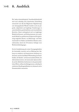 66 8. Ausblick
Die baden-württembergische Einzelhandelslandschaft
wird auch zukünftig einer dynamischen Entwicklung
unterworfen sein. Bei den Megatrends »Digitalisierung«
und »demographischer Wandel« handelt es sich um prä-
gende, tiefgreifende und langfristige Veränderungen in
unterschiedlichen gesellschaftlichen und wirtschaftlichen
Bereichen. Damit einhergehend sind ein langfristiger
Wandel der Konsum- und Verbrauchsmuster, der zuneh-
mende Bedarf an qualifiziertem Fachpersonal bei gleich-
zeitig steigenden Kosten, ein Bedeutungs- und Funk­
tionswandel von Städten und ländlichen Räumen sowie,
ins­
besondere durch den E-Commerce bedingte neue
Wettbewerbsbedingungen.
Für die Gewährleistung der reinen Versorgungsfunktion
der Innenstädte einerseits und zur Wahrung bzw. Stär-
kung von attraktiven und frequentierten Standorten an-
dererseits, sind das Land Baden-­
Württemberg, die Einzel-
händler, die Handels- und Genossenschaftsverbände, die
Arbeitnehmervertreter, die kommunalen Spitzenverbän-
de und die öffentlichen Institutionen in der gemeinschaft-
lichen Pflicht, auf Basis des Dialogprozesses, zukünftig die
erarbeiteten Handlungsmaßnahmen im Austausch und in
Zusammen­arbeit umzusetzen.
8. Ausblick
 