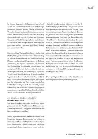 9
2.  Executive Summary
Im Rahmen des gesamten Dialogprozesses war zu beob-
achten, dass bestimmte Themenfelder wiederholt aufge-
griffen und diskutiert wurden. Dies ist auf inhaltliche
Überschneidungen faktisch nicht voneinander zu tren-
nender Themenbereiche zurückzuführen. Workshop-
übergreifend wurde etwa die Schaffung von Beratungs-,
Coaching- und Qualifizierungsangeboten empfohlen, die
die Händler bei der Status Quo Analyse, der strategischen
Ausrichtung und der Umsetzung betrieblicher Maßnah-
men unterstützen sollen.
Ein wesentliches Themenfeld ist hierbei das Personal.
Die Empfehlungen betreffen sowohl die Personalfindung,
als auch die Personalbindung und die Personalführung.
Mehrere Handlungsempfehlungen gehen in Richtung
Verbesserung der digitalen Infrastruktur, als Vorausset-
zung für die digitale Transformation in den Betrieben und
der digitalen Sichtbarkeit der Innenstädte. In mehreren
Workshops wurde auch die Notwendigkeit angepasster
Verkehrs- und Mobilitätskonzepte für Kunden und die
Logistik betont, ebenso wie die Erforderlichkeit von Stand-
ortgutachten und Einzelhandelskonzepten der Kommu-
nen, die insbesondere die Auswirkungen des Online­
handels berücksichtigen. Auch die Notwendigkeit der
Überprüfung der rechtlichen Rahmenbedingungen für
den stationären Handel im Wettbewerb mit dem Online-­
Handel wurde in mehreren Workshops thematisiert.
AUF GRUNDLAGE DES DIALOGPROJEKTS
­INITIIERTE  STRATEGIEN
Auf Basis dieses Berichts werden im nächsten Schritt
gemeinsam mit den Projektpartnern Maßnahmen zur
Umsetzung der in der Dialogphase erarbeiteten Hand-
lungsempfehlungen entwickelt.
Bislang angedacht ist dabei etwa Einzelhändlern beim
Prozess der digitalen Transformation ein gefördertes
­
Beratungs- und Coaching-Angebot zu machen, ergänzt
durch Informations-, Qualifizierungs- und Erfahrungs-
austauschmaßnahmen. Unterstützend könnte auch eine
»Digitalisierungsbotschafter«-Initiative wirken, bei der
technikaffine junge Mitarbeiter dabei gecoacht werden,
ihre Digitalkompetenz strukturiert im eigenen Unter-
nehmen einzubringen. Neue technologische Entwick-
lungen sollen für Einzelhändler greifbar gemacht wer-
den, etwa durch die Einrichtung von »Future Labs« oder
»Retail Stores of the Future«. Zur Stärkung der Innen-
städte als Handelsstandorte wird die Förderung von re-
gionalen »­
Innenstadt- und Handelsberatern« diskutiert.
In Zusammenarbeit mit kommunalen Wirtschaftsförde-
rern / City-Managern sollen sie Kommunen dabei unter-
stützen, ihre Innenstädte 
/ 
Quartiersgemeinschaften zu
vermarkten und den Einzelhandel, insbesondere in sei-
ner digitalen Sichtbarkeit, zu stärken. Zur Ausgestaltung
einer »Nahversorgungsinitiative« sollen Best-Practice­
-
Konzepte kommuniziert werden, flankiert von einem
Fachkongress und einer Reihe von Informationsveran-
staltungen zu modernen Nahversorgungskonzepten in
den Regionen des Landes.
Die vorgeschlagenen Maßnahmen werden derzeit konkreti­
siert und gegebenenfalls ergänzt und ausgebaut.
 
