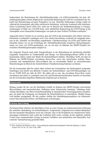 Abschlussbericht MOPF HarzOptics GmbH
Insbesondere die Bestimmung der Abstrahlcharakteristika von LED-Leuchtreihen mit dem Ab-
strahlungsmessplatz scheint aufgrund der wachsenden Bedeutung der LED als Leuchtmittel der Zu-
kunft eine Dienstleistung mit guter Perspektive zu sein. Aktuellen Schätzungen zufolge würde ein
während der kommenden zehn Jahre schrittweise betriebener, weltweiter Austausch aller herkömm-
lichen Leuchtmittel durch LEDs (d.h. nicht nur im Bereich der Straßenbeleuchtung) in Energie-
einsparungen in Höhe von 1,9x1020 Joule, einer erheblichen Reduzierung des CO2-Eintrags in die
Atmosphäre sowie finanziellen Entlastungen von mehr als einer Trillion US-Dollar resultieren12
.
Angesichts dieser Vorteile ist zu erwarten, dass die LED in den kommenden zehn Jahren viele her-
kömmliche Leuchtmittel verdrängen wird. Eine solche Entwicklung verspricht ein steigendes Inter-
esse an der ebenfalls von HarzOptics angebotenen Charakterisierung von LEDs nach Farbort und
Intensität ebenso wie an der Ermittlung der Abstrahlcharakteristika komplexer Beleuchtungsele-
mente wie etwa von LED-Leuchtreihen, wie sie mit dem im Rahmen des MOPF-Projekts ent-
wickelten Abstrahlungsmessplatz möglich ist.
Der steigende Wunsch nach mehr Energieeffizienz in der Beleuchtung bei gleichzeitig ebenfalls
steigenden Ansprüchen an Funktionalität und Design von Beleuchtungssystemen dürfte in den
kommenden Jahren zudem den Markt für Seitenlichtfasern beleben. HarzOptics hofft, mit dem im
Rahmen des MOPF-Projekts erworbenen Know-How sowie den entwickelten mobilen Mess-
systemen und standardisierten Messverfahren den zu erwartenden Bedarf an messtechnischen
Dienstleistungen im Bereich der Seitenlichtfaser-Charakterisierung bedienen zu können.
Für die kommenden fünf bis sieben Jahre rechnet das Unternehmen mit diesbezüglich steigenden
Nachfragen und erhofft sich jährliche Umsätze mit Seitenlichtfaser- und LED-Messaufträgen von
bis zu 35.000 EUR pro Jahr ab 2012. Bis dahin gilt es nun, das erworbene Know-How weiter
auszubauen und intern zu vermitteln sowie die entwickeltenmesstechnischen Systeme zu bewerben
um die im Entstehen begriffene Marktnische möglichst gut zu besetzen.
Schutzrechte
Bislang wurden für die von der HarzOptics GmbH im Rahmen des MOPF-Projekts entwickelten
Messverfahren und messtechnischen Aufbauten keine Schutzrechte beantragt. Allerdings beab-
sichtigt HarzOptics, die Messvorschriftenzukünftig in internationalen Normungsgremien einzubrin-
gen, um damit die Festlegung von Standards für Seitenlichtfasern zu unterstützen. Darüber hinaus
wird darüber nachgedacht, für den exakten Aufbau des Abstrahlungsmessplatzes ein Gebrauchs-
muster beim Deutschen Patent- und Markenamt zu beantragen.
Arbeiten ohne Lösung
Zwischenzeitlich arbeitete das HarzOptics-Team an einer Lösung zur teilautomatisierten Erfassung
der seitlichen Abstrahlung von Seitenlichtfasern. Aufgrund der vergleichsweise leichten Bedienbar-
keit des manuellen Messplatzes sowie der Tatsache, dass in der Produktion nur stundenweise Nach-
messungen erforderlich sind, wurde das Vorhaben nicht weiter verfolgt, da der mögliche zeitliche
Vorteil einer entsprechenden Lösung in keinem Verhältnis zum technischen und finanziellen Auf-
wand der Automatisierung gestanden hätte.
12 Kim, Jong Kyu & Schubert, Fred E.: Transcending the replacement paradigmof solid-state lighting, in: Optics
Express Vol. 16, No. 26., New York, 2008
Seite 10 von 12
 