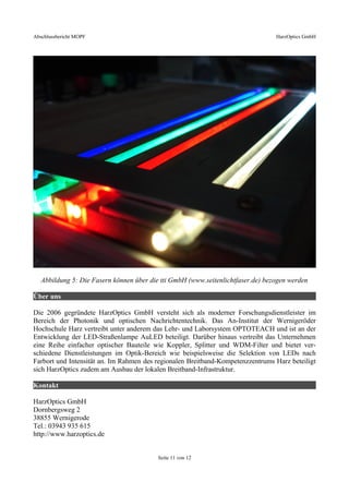 Abschlussbericht MOPF HarzOptics GmbH
Abbildung 5: Die Fasern können über die tti GmbH (www.seitenlichtfaser.de) bezogen werden
Über uns
Die 2006 gegründete HarzOptics GmbH versteht sich als moderner Forschungsdienstleister im
Bereich der Photonik und optischen Nachrichtentechnik. Das An-Institut der Wernigeröder
Hochschule Harz vertreibt unter anderem das Lehr- und Laborsystem OPTOTEACH und ist an der
Entwicklung der LED-Straßenlampe AuLED beteiligt. Darüber hinaus vertreibt das Unternehmen
eine Reihe einfacher optischer Bauteile wie Koppler, Splitter und WDM-Filter und bietet ver-
schiedene Dienstleistungen im Optik-Bereich wie beispielsweise die Selektion von LEDs nach
Farbort und Intensität an. Im Rahmen des regionalen Breitband-Kompetenzzentrums Harz beteiligt
sich HarzOptics zudem am Ausbau der lokalen Breitband-Infrastruktur.
Kontakt
HarzOptics GmbH
Dornbergsweg 2
38855 Wernigerode
Tel.: 03943 935 615
http://www.harzoptics.de
Seite 11 von 12
 