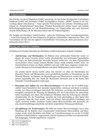Abschlussbericht MOPF HarzOptics GmbH
1 Aufgabenstellung
Das Ziel des von der tti Magdeburg GmbH1
gemeinsam mit den beiden Wernigeröder Unternehmen
DieMount GmbH2
und HarzOptics GmbH3
durchgeführten Projekts ,,MOPF" bestand in der Ent-
wicklung dünner (Durchmesser < 3mm) optischer Polymerfasern mit seitlicher Abstrahlung (nach-
folgend als ,,Seitenlichtfasern" bezeichnet). Primärer Einsatzbereich solcher Fasern sind einfache
Beleuchtungsapplikationen wie z.B. Konturbeleuchtung von Treppenstufen, aber auch thermisch
neutrale Beleuchtung (z.B. für Museumsvitrinen oder bei Explosionsgefahr).
Die Aufgabe der HarzOptics GmbH bestand – neben der Erarbeitung eines Vermarktungskonzepts
– in der Entwicklung der für eine erfolgreiche Produktion erforderlichen elektronischen Mess- und
Testverfahren mit dem Ziel der späteren wirtschaftlichen Verwertung des dabei gewonnenen mess-
technischen Know-Hows.
Planung und Ablauf des Vorhabens
Im Rahmen des Projekts übernahm die HarzOptics GmbH insbesondere folgende Aufgaben:
• Anforderungs- und Marktanalyse: Im Rahmen einer umfassenden Recherche wurde vor
Beginn der ersten Versuche eruiert, welche physikalischen und technischen Eigenschaften
die Fasern aus Sicht potenzieller Anwender besitzen sollten bzw. wie diese Eigenschaften
messtechnisch erfasst werden können. Darüber hinaus wurde ermittelt, welche Arten von
Seitenlichtfasern bereits am Markt erhältlich sind und wofür diese eingesetzt werden bzw.
welche alternativen Einsatzmöglichkeiten (und damit Marktnischen) noch existieren.
Als primäre Quelle dienten hierfür neben dem Internet vor allem die Datenbanken des
Deutschen Patent- und Markenamtes sowie geschäftliche Kontakte zu Unternehmen aus der
Photonik-Branche. Im Rahmen von Besprechungen und Präsentationen wurden die Projekt-
partner regelmäßig über den Stand der Recherchen informiert und in die Suche nach
lohnenden Vermarktungsideen einbezogen.
• Konzeption und Aufbau von zwei Messvorrichtungen: Um die bei der tti GmbH herge-
stellten Fasern hinsichtlich ihrer optischen Eigenschaften vermessen und testen zu können,
wurden zwei Messvorrichtungen entwickelt. Die einfachere von beiden (der Rückschneide-
messplatz) ermöglicht die Messung der Dämpfung (d.h. des Lichtverlusts) bei unterschied-
lichen Faserlängen und -typen. Der komplexere Messplatz dient der Erfassung der Abstrahl-
charakteristika, d.h. der Feststellung, inwiefern das Licht gleichmäßig zu allen Seiten über
die gesamte Länge der Faser austritt. Auch hier können unterschiedliche Faserlängen und
-typen vermessen werden. Erarbeitet wurden zudem Messvorschriften und -protokolle, die
eine standortunabhängig einheitliche und damit vergleichbare Messung gewährleisten.
• Durchführung von Testmessungen: Mit Hilfe der beiden Messvorrichtungen sowie unter
Beachtung der im Rahmen einer Literaturstudie recherchierten Messverfahren und Mess-
normen wurde durch HarzOptics eine Reihe von Versuchsmessungen an von der tti GmbH
gelieferten Seitenlichtfasern vorgenommen, und die Ergebnisse mit den zuvor gemeinschaft-
lich festgelegten Anforderungskriterien verglichen.
1 http://www.tti-magdeburg.de
2 http://www.diemount.de
3 http://www.harzoptics.de
Seite 2 von 12
 
