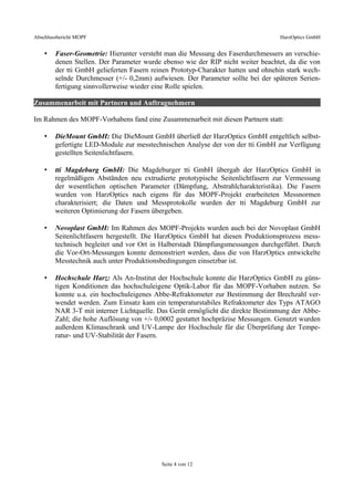 Abschlussbericht MOPF HarzOptics GmbH
• Faser-Geometrie: Hierunter versteht man die Messung des Faserdurchmessers an verschie-
denen Stellen. Der Parameter wurde ebenso wie der RIP nicht weiter beachtet, da die von
der tti GmbH gelieferten Fasern reinen Prototyp-Charakter hatten und ohnehin stark wech-
selnde Durchmesser (+/- 0,2mm) aufwiesen. Der Parameter sollte bei der späteren Serien-
fertigung sinnvollerweise wieder eine Rolle spielen.
Zusammenarbeit mit Partnern und Auftragnehmern
Im Rahmen des MOPF-Vorhabens fand eine Zusammenarbeit mit diesen Partnern statt:
• DieMount GmbH: Die DieMount GmbH überließ der HarzOptics GmbH entgeltlich selbst-
gefertigte LED-Module zur messtechnischen Analyse der von der tti GmbH zur Verfügung
gestellten Seitenlichtfasern.
• tti Magdeburg GmbH: Die Magdeburger tti GmbH übergab der HarzOptics GmbH in
regelmäßigen Abständen neu extrudierte prototypische Seitenlichtfasern zur Vermessung
der wesentlichen optischen Parameter (Dämpfung, Abstrahlcharakteristika). Die Fasern
wurden von HarzOptics nach eigens für das MOPF-Projekt erarbeiteten Messnormen
charakterisiert; die Daten und Messprotokolle wurden der tti Magdeburg GmbH zur
weiteren Optimierung der Fasern übergeben.
• Novoplast GmbH: Im Rahmen des MOPF-Projekts wurden auch bei der Novoplast GmbH
Seitenlichtfasern hergestellt. Die HarzOptics GmbH hat diesen Produktionsprozess mess-
technisch begleitet und vor Ort in Halberstadt Dämpfungsmessungen durchgeführt. Durch
die Vor-Ort-Messungen konnte demonstriert werden, dass die von HarzOptics entwickelte
Messtechnik auch unter Produktionsbedingungen einsetzbar ist.
• Hochschule Harz: Als An-Institut der Hochschule konnte die HarzOptics GmbH zu güns-
tigen Konditionen das hochschuleigene Optik-Labor für das MOPF-Vorhaben nutzen. So
konnte u.a. ein hochschuleigenes Abbe-Refraktometer zur Bestimmung der Brechzahl ver-
wendet werden. Zum Einsatz kam ein temperaturstabiles Refraktometer des Typs ATAGO
NAR 3-T mit interner Lichtquelle. Das Gerät ermöglicht die direkte Bestimmung der Abbe-
Zahl; die hohe Auflösung von +/- 0,0002 gestattet hochpräzise Messungen. Genutzt wurden
außerdem Klimaschrank und UV-Lampe der Hochschule für die Überprüfung der Tempe-
ratur- und UV-Stabilität der Fasern.
Seite 4 von 12
 