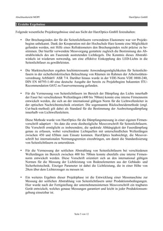 Abschlussbericht MOPF HarzOptics GmbH
2 Erzielte Ergebnisse
Folgende wesentliche Projektergebnisse sind aus Sicht der HarzOptics GmbH festzuhalten:
• Der Brechungsindex der für die Seitenlichtfasern verwendeten Elastomere war vor Projekt-
beginn unbekannt. Dank der Kooperation mit der Hochschule Harz konnte eine Möglichkeit
gefunden werden, mit Hilfe eines Refraktometers den Brechungsindex recht präzise zu be-
stimmen. Der hierfür verwendete Messvorgang gestattete zugleich die Bestimmung des Ab-
strahlwinkels des am Faserende austretenden Lichtkegels. Die Kenntnis dieses Abstrahl-
winkels ist wiederum notwendig, um eine effektive Einkopplung des LED-Lichts in die
Seitenlichtfaser zu gewährleisten.
• Die Marktrecherchen ergaben hochinteressante Anwendungsmöglichkeiten für Seitenlicht-
fasern in der sicherheitskritischen Beleuchtung von Räumen im Rahmen der Arbeitsstätten-
verordnung ArbStättV ASR 7/4. Darüber hinaus wurde in der VDE-Norm VDE 0888-240,
DIN EN 60793-1-40 eine deutsche Ausgabe der bereits zu Projektbeginn bekannten ITU-
Recommendation G652 zu Faservermessung gefunden.
• Für die Vermessung von Seitenlichtfasern im Bereich der Dämpfung des Lichts innerhalb
der Faser bei verschiedenen Wellenlängen (400 bis 700nm) konnte eine interne Firmennorm
entwickelt werden, die sich an der international gültigen Norm für die Lichtwellenleiter in
der optischen Nachrichtentechnik orientiert. Die sogennannte Rückschneidemethode (engl.
Cut-back-method) gilt dabei als Standard für die Bestimmung der Ausbreitungsdämpfung
innerhalb von Lichtwellenleitern.
Diese Methode wurde von HarzOptics für die Dämpfungsmessung in einer eigenen Firmen-
vorschrift adaptiert – bis dato die erste diesbezügliche Messvorschrift für Seitenlichtfasern.
Die Vorschrift ermöglicht es insbesondere, die spektrale Abhängigkeit der Faserdämpfung
genau zu erfassen, wobei verschiedene Lichtquellen mit unterschiedlichen Wellenlängen
zwischen 450 und 650nm zum Einsatz kommen. HarzOptics beabsichtigt, die Messvor-
schrift bei internationalen Normungsgremien einzubringen, um damit die Standardisierung
von Seitenlichtfasern zu unterstützen.
• Für die Vermessung der seitlichen Abstrahlung von Seitenlichtfasern bei verschiedenen
Wellenlängen im Bereich zwischen 400 bis 700nm konnte ebenfalls eine interne Firmen-
norm entwickelt werden. Diese Vorschrift orientiert sich an den international gültigen
Normen für die Messung der Lichtleistung von Bodenelementen aus der Gebäude- und
Sicherheitstechnik. Einziger Parameter ist dabei die Lichtleistung, die in einer Höhe von
20cm über dem Lichterzeuger zu messen ist.
• Ein weiteres Ergebnis dieser Projektphase ist die Entwicklung einer Messmaschine zur
Messung der seitlichen Abstrahlung von Seitenlichtfasern unter Produktionsbedingungen.
Hier wurde nach der Fertigstellung der unternehmensinternen Messvorschrift ein tragbares
Gerät entwickelt, welches genaue Messungen garantiert und leicht in jeder Produktionsum-
gebung einsetzbar ist.
Seite 5 von 12
 