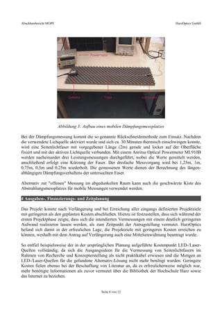 Abschlussbericht MOPF HarzOptics GmbH
Abbildung 3: Aufbau eines mobilen Dämpfungsmessplatzes
Bei der Dämpfungsmessung kommt die so genannte Rückschneidemethode zum Einsatz. Nachdem
die verwendete Lichquelle aktiviert wurde und sich ca. 30 Minuten thermisch einschwingen konnte,
wird eine Seitenlichtfaser mit vorgegebener Länge (2m) gerade und locker auf der Oberfläche
fixiert und mit der aktiven Lichtquelle verbunden. Mit einem Anritsu Optical Powermeter ML910B
werden nacheinander drei Leistungsmessungen durchgeführt, wobei die Werte gemittelt werden,
anschließend erfolgt eine Kürzung der Faser. Der dreifache Messvorgang wird bei 1,25m, 1m,
0,75m, 0,5m und 0,25m wiederholt. Die gemessenen Werte dienen der Berechnung des längen-
abhängigen Dämpfungsverhaltens der untersuchten Faser.
Alternativ zur "offenen" Messung im abgedunkelten Raum kann auch die geschwärzte Kiste des
Abstrahlungsmessplatzes für mobile Messungen verwendet werden.
4 Ausgaben-, Finanzierungs- und Zeitplanung
Das Projekt konnte nach Verlängerung und bei Erreichung aller eingangs definierten Projektziele
mit geringeren als den geplanten Kosten abschließen. Hierzu ist festzustellen, dass sich während der
ersten Projektphase zeigte, dass sich die intendierten Vermessungen mit einem deutlich geringeren
Aufwand realisieren lassen werden, als zum Zeitpunkt der Antragstellung vermutet. HarzOptics
befand sich damit in der erfreulichen Lage, die Projektziele mit geringeren Kosten erreichen zu
können, weshalb mit dem Antrag auf Verlängerung auch eine Mittelumwidmung beantragt wurde.
So entfiel beispielsweise der in der ursprünglichen Planung aufgeführte Kostenpunkt LED-/Laser-
Quellen vollständig, da sich die Ausgangsideen für die Vermessung von Seitenlichtfasern im
Rahmen von Recherche und Konzepterstellung als nicht praktikabel erwiesen und die Mengen an
LED-/Laser-Quellen für die gefundene Alternativ-Lösung nicht mehr benötigt wurden. Geringere
Kosten fielen ebenso bei der Beschaffung von Literatur an, da es erfreulicherweise möglich war,
mehr benötigte Informationen als zuvor vermutet über die Bibliothek der Hochschule Harz sowie
das Internet zu beziehen.
Seite 8 von 12
 
