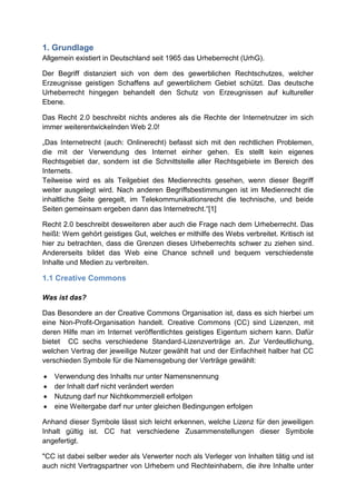 1. Grundlage
Allgemein existiert in Deutschland seit 1965 das Urheberrecht (UrhG).

Der Begriff distanziert sich von dem des gewerblichen Rechtschutzes, welcher
Erzeugnisse geistigen Schaffens auf gewerblichem Gebiet schützt. Das deutsche
Urheberrecht hingegen behandelt den Schutz von Erzeugnissen auf kultureller
Ebene.

Das Recht 2.0 beschreibt nichts anderes als die Rechte der Internetnutzer im sich
immer weiterentwickelnden Web 2.0!

„Das Internetrecht (auch: Onlinerecht) befasst sich mit den rechtlichen Problemen,
die mit der Verwendung des Internet einher gehen. Es stellt kein eigenes
Rechtsgebiet dar, sondern ist die Schnittstelle aller Rechtsgebiete im Bereich des
Internets.
Teilweise wird es als Teilgebiet des Medienrechts gesehen, wenn dieser Begriff
weiter ausgelegt wird. Nach anderen Begriffsbestimmungen ist im Medienrecht die
inhaltliche Seite geregelt, im Telekommunikationsrecht die technische, und beide
Seiten gemeinsam ergeben dann das Internetrecht.“[1]

Recht 2.0 beschreibt desweiteren aber auch die Frage nach dem Urheberrecht. Das
heißt: Wem gehört geistiges Gut, welches er mithilfe des Webs verbreitet. Kritisch ist
hier zu betrachten, dass die Grenzen dieses Urheberrechts schwer zu ziehen sind.
Andererseits bildet das Web eine Chance schnell und bequem verschiedenste
Inhalte und Medien zu verbreiten.

1.1 Creative Commons

Was ist das?

Das Besondere an der Creative Commons Organisation ist, dass es sich hierbei um
eine Non-Profit-Organisation handelt. Creative Commons (CC) sind Lizenzen, mit
deren Hilfe man im Internet veröffentlichtes geistiges Eigentum sichern kann. Dafür
bietet CC sechs verschiedene Standard-Lizenzverträge an. Zur Verdeutlichung,
welchen Vertrag der jeweilige Nutzer gewählt hat und der Einfachheit halber hat CC
verschieden Symbole für die Namensgebung der Verträge gewählt:

   Verwendung des Inhalts nur unter Namensnennung
   der Inhalt darf nicht verändert werden
   Nutzung darf nur Nichtkommerziell erfolgen
   eine Weitergabe darf nur unter gleichen Bedingungen erfolgen

Anhand dieser Symbole lässt sich leicht erkennen, welche Lizenz für den jeweiligen
Inhalt gültig ist. CC hat verschiedene Zusammenstellungen dieser Symbole
angefertigt.

"CC ist dabei selber weder als Verwerter noch als Verleger von Inhalten tätig und ist
auch nicht Vertragspartner von Urhebern und Rechteinhabern, die ihre Inhalte unter
 