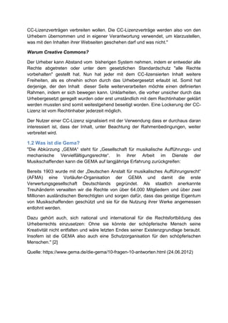 CC-Lizenzverträgen verbreiten wollen. Die CC-Lizenzverträge werden also von den
Urhebern übernommen und in eigener Verantwortung verwendet, um klarzustellen,
was mit den Inhalten ihrer Webseiten geschehen darf und was nicht."

Warum Creative Commons?

Der Urheber kann Abstand vom bisherigen System nehmen, indem er entweder alle
Rechte abgetreten oder unter dem gesetzlichen Standardschutz "alle Rechte
vorbehalten" gestellt hat. Nun hat jeder mit dem CC-lizensierten Inhalt weitere
Freiheiten, als es ohnehin schon durch das Urhebergesetzt erlaubt ist. Somit hat
derjenige, der den Inhalt dieser Seite weiterverarbeiten möchte einen definierten
Rahmen, indem er sich bewegen kann. Unklarheiten, die vorher unsicher durch das
Urhebergesetzt geregelt wurden oder erst umständlich mit dem Rechtinhaber geklärt
werden mussten sind somit weitestgehend beseitigt worden. Eine Lockerung der CC-
Lizenz ist vom Rechtinhaber jederzeit möglich.

Der Nutzer einer CC-Lizenz signalisiert mit der Verwendung dass er durchaus daran
interessiert ist, dass der Inhalt, unter Beachtung der Rahmenbedingungen, weiter
verbreitet wird.

1.2 Was ist die Gema?
"Die Abkürzung „GEMA“ steht für „Gesellschaft für musikalische Aufführungs- und
mechanische Vervielfältigungsrechte“. In ihrer Arbeit im Dienste der
Musikschaffenden kann die GEMA auf langjährige Erfahrung zurückgreifen:

Bereits 1903 wurde mit der „Deutschen Anstalt für musikalisches Aufführungsrecht“
(AFMA) eine Vorläufer-Organisation der GEMA und damit die erste
Verwertungsgesellschaft Deutschlands gegründet. Als staatlich anerkannte
Treuhänderin verwalten wir die Rechte von über 64.000 Mitgliedern und über zwei
Millionen ausländischen Berechtigten und sorgen dafür, dass das geistige Eigentum
von Musikschaffenden geschützt und sie für die Nutzung ihrer Werke angemessen
entlohnt werden.

Dazu gehört auch, sich national und international für die Rechtsfortbildung des
Urheberrechts einzusetzen: Ohne sie könnte der schöpferische Mensch seine
Kreativität nicht entfalten und wäre letzten Endes seiner Existenzgrundlage beraubt.
Insofern ist die GEMA also auch eine Schutzorganisation für den schöpferischen
Menschen." [2]

Quelle: https://www.gema.de/die-gema/10-fragen-10-antworten.html (24.06.2012)
 
