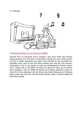 2. Leitfrage




"EIN MUSIKER IM WEB 2.0 - EIN LEBEN OHNE GEMA"

Generell kann ein Komponist davon ausgehen, dass seine Werke des Rechtes
wegen geschützt sind, ohne dass er etwas dafür unternehmen muss. (UrhG) Jedoch
hat dies im selben Augenblick auch gleich einen Nachteil für den Erschaffer des
kulturellen Gutes, denn er kann sein Werk entweder ganz oder gar nicht schützen.
Entscheidet er sich für das erstere so greift das Urhebergesetzt. Künstler wenden
sich in diesem Fall an die GEMA und treten ihre Rechte an diese ab und können
davon ausgehen, dass die GEMA die Rechte des Künstlers überwacht. Jedoch ist
das nicht im Sinne derjenigen, die ihre Werke einer breiten Zielgruppe zur Verfügung
stellen wollen aber dennoch nicht alle Rechte abtreten wollen. An dieser Stelle sind
Alternativen gefragt.
 