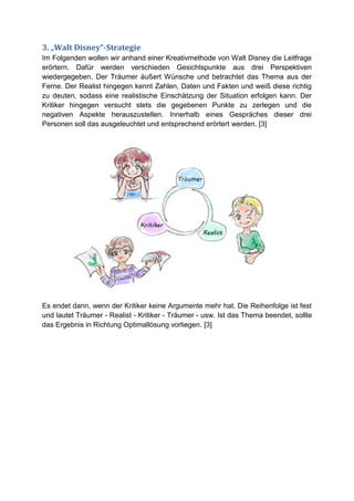 3. „Walt Disney“-Strategie
Im Folgenden wollen wir anhand einer Kreativmethode von Walt Disney die Leitfrage
erörtern. Dafür werden verschieden Gesichtspunkte aus drei Perspektiven
wiedergegeben. Der Träumer äußert Wünsche und betrachtet das Thema aus der
Ferne. Der Realist hingegen kennt Zahlen, Daten und Fakten und weiß diese richtig
zu deuten, sodass eine realistische Einschätzung der Situation erfolgen kann. Der
Kritiker hingegen versucht stets die gegebenen Punkte zu zerlegen und die
negativen Aspekte herauszustellen. Innerhalb eines Gespräches dieser drei
Personen soll das ausgeleuchtet und entsprechend erörtert werden. [3]




Es endet dann, wenn der Kritiker keine Argumente mehr hat. Die Reihenfolge ist fest
und lautet Träumer - Realist - Kritiker - Träumer - usw. Ist das Thema beendet, sollte
das Ergebnis in Richtung Optimallösung vorliegen. [3]
 