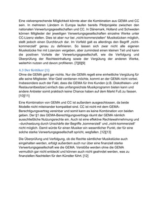 Eine vielversprechende Möglichkeit könnte aber die Kombination aus GEMA und CC
sein. In mehreren Ländern in Europa laufen bereits Pilotprojekte zwischen den
nationalen Verwertungsgesellschaften und CC. In Dänemark, Holland und Schweden
können Mitglieder der jeweiligen Verwertungsgesellschaften einzelne Werke unter
CC-Lizenz stellen. Dies ist aber nur bei „nicht-kommerziellen“ Musikstücken möglich,
stellt jedoch einen Durchbruch dar. Im Vorfeld galt es allerdings den Begriff „nicht-
kommerziell“ genau zu definieren. So lassen sich zwar nicht alle eigenen
Musikstücke frei mit Lizenzen vergeben, aber zumindest einen kleinen Teil und kann
die positiven Vorteile der Verwertungsgesellschaft, wie die Verfolgung und
Überprüfung der Rechteeinhaltung sowie der Vergütung der anderen Werke,
weiterhin nutzen und davon profitieren. [7][8][9]

4.3 Der Kritiker (1)
Ohne die GEMA geht gar nichts. Nur die GEMA regelt eine einheitliche Vergütung für
alle seine Mitglieder. Wer Geld verdienen möchte, kommt an der GEMA nicht vorbei.
Insbesondere auch der Fakt, dass die GEMA für ihre Kunden (z.B. Diskotheken- und
Restaurantbesitzer) einfach das umfangreichste Musikprogramm bieten kann und
andere Anbieter somit praktisch keine Chance haben auf dem Markt Fuß zu fassen.
[10][11]

Eine Kombination von GEMA und CC ist außerdem ausgeschlossen, da beide
Modelle nicht miteinander kompatibel sind. CC ist nicht mit dem GEMA-
Berechtigungsvertrag vereinbar und somit kann es keine Kombination von beiden
geben. Der §1 des GEMA-Berechtigungsvertrags räumt der GEMA nämlich
ausschließliche Nutzungsrechte ein. Auch ist eine effektive Rechtewahrnehmung und
–durchsetzung durch Unschärfe der Begriffe „kommerziell“ und „nicht-kommerziell“
nicht möglich. Damit würde für einen Musiker ein wesentlicher Punkt, der für eine
solche starke Verwertungsgesellschaft spricht, wegfallen. [12][13]

Die Überprüfung und Verfolgung, ob die Rechte sämtlicher Musikstücke auch
eingehalten werden, erfolgt außerdem auch nur über eine finanziell starke
Verwertungsgesellschaft wie die GEMA. Verstöße werden ohne die GEMA
vermutlich gar nicht entdeckt und können auch nicht geahndet werden, was zu
finanziellen Nachteilen für den Künstler führt. [12]
 