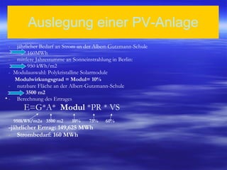 Auslegung einer PV-Anlage jährlicher Bedarf an Strom an der Albert-Gutzmann-Schule  160MWh mittlere Jahressumme an Sonneinstrahlung in Berlin:  950 kWh/m2 -  Modulauswahl: Polykristalline Solarmodule  Modulwirkungsgrad =   Modul= 10% nutzbare Fläche an der Albert-Gutzmann-Schule  3500 m2 Berechnung des Ertrages E=G*A*  Modul  *PR * VS 950kWh/m2a  3500 m2  10%  75%  60% -jährlicher Ertrag: 149,625 MWh Strombedarf: 160 MWh 
