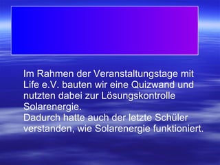 Im Rahmen der Veranstaltungstage mit Life e.V. bauten wir eine Quizwand und nutzten dabei zur Lösungskontrolle Solarenergie.  Dadurch hatte auch der letzte Schüler verstanden, wie Solarenergie funktioniert. 