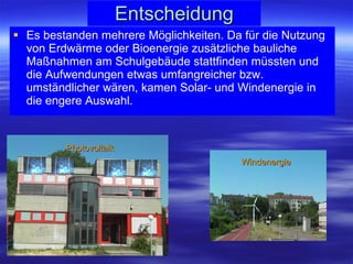 Entscheidung Es bestanden mehrere Möglichkeiten. Da für die Nutzung von Erdwärme oder Bioenergie zusätzliche bauliche Maßnahmen am Schulgebäude stattfinden müssten und die Aufwendungen etwas umfangreicher bzw. umständlicher wären, kamen Solar- und Windenergie in die engere Auswahl.  Photovoltaik Windenergie 