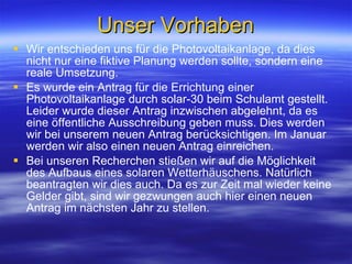 Unser Vorhaben Wir entschieden uns für die Photovoltaikanlage, da dies nicht nur eine fiktive Planung werden sollte, sondern eine reale Umsetzung. Es wurde ein Antrag für die Errichtung einer Photovoltaikanlage durch solar-30 beim Schulamt gestellt. Leider wurde dieser Antrag inzwischen abgelehnt, da es eine öffentliche Ausschreibung geben muss. Dies werden wir bei unserem neuen Antrag berücksichtigen. Im Januar werden wir also einen neuen Antrag einreichen.  Bei unseren Recherchen stießen wir auf die Möglichkeit des Aufbaus eines solaren Wetterhäuschens. Natürlich beantragten wir dies auch. Da es zur Zeit mal wieder keine Gelder gibt, sind wir gezwungen auch hier einen neuen Antrag im nächsten Jahr zu stellen.  