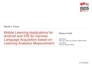 Master’s Thesis
Mobile Learning Applications for
Android and iOS for German
Language Acquisition based on
Learning Analytics Measurement
Markus Friedl
Supervisor:
Priv.-Doz. Dipl.-Ing. Dr.techn. Martin Ebner
Co-Advisor:
Dipl.-Ing. Markus Ebner
31.10.2019
 