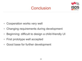 Conclusion
❖ Cooperation works very well
❖ Changing requirements during development
❖ Beginning: difficult to design a child-friendly UI
❖ First prototype well accepted
❖ Good base for further development
20
 