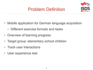 Problem Definition
❖ Mobile application for German language acquisition
❖ Different exercise formats and tasks
❖ Overview of learning progress
❖ Target group: elementary school children
❖ Track user interactions
❖ User experience test
4
 