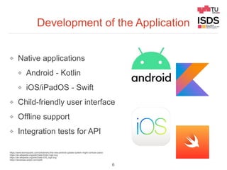 Development of the Application
❖ Native applications
❖ Android - Kotlin
❖ iOS/iPadOS - Swift
❖ Child-friendly user interface
❖ Offline support
❖ Integration tests for API
6
https://www.techrepublic.com/article/why-the-new-android-update-system-might-confuse-users/
https://de.wikipedia.org/wiki/Datei:Kotlin-logo.svg
https://de.wikipedia.org/wiki/Datei:IOS_logo.svg
https://developer.apple.com/swift/
 