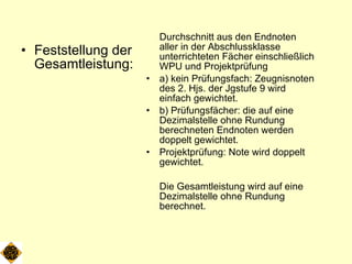 Feststellung der Gesamtleistung: Durchschnitt aus den Endnoten aller in der Abschlussklasse unterrichteten Fächer einschließlich WPU und Projektprüfung a) kein Prüfungsfach: Zeugnisnoten des 2. Hjs. der Jgstufe 9 wird einfach gewichtet. b) Prüfungsfächer: die auf eine Dezimalstelle ohne Rundung berechneten Endnoten werden doppelt gewichtet. Projektprüfung: Note wird doppelt gewichtet. Die Gesamtleistung wird auf eine Dezimalstelle ohne Rundung berechnet. 