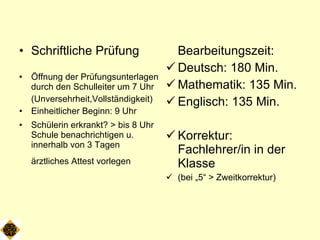 Schriftliche Prüfung Öffnung der Prüfungsunterlagen durch den Schulleiter um 7 Uhr (Unversehrheit,Vollständigkeit) Einheitlicher Beginn: 9 Uhr Schülerin erkrankt? > bis 8 Uhr Schule benachrichtigen u. innerhalb von 3 Tagen  ärztliches Attest vorlegen  Bearbeitungszeit: Deutsch: 180 Min. Mathematik: 135 Min. Englisch: 135 Min. Korrektur: Fachlehrer/in in der Klasse  (bei „5“ > Zweitkorrektur) 