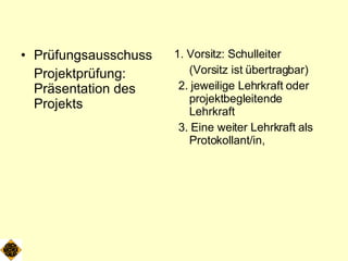 Prüfungsausschuss Projektprüfung: Präsentation des Projekts 1. Vorsitz: Schulleiter (Vorsitz ist übertragbar) 2. jeweilige Lehrkraft oder projektbegleitende Lehrkraft 3. Eine weiter Lehrkraft als Protokollant/in,  