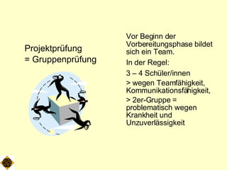 Projektprüfung  = Gruppenprüfung Vor Beginn der Vorbereitungsphase bildet sich ein Team. In der Regel:   3 – 4 Schüler/innen > wegen Teamfähigkeit, Kommunikationsfähigkeit,  > 2er-Gruppe = problematisch wegen Krankheit und Unzuverlässigkeit 