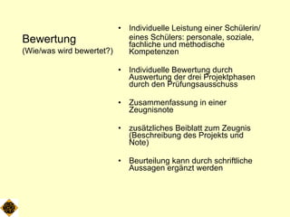 Bewertung (Wie/was wird bewertet?) Individuelle Leistung einer Schülerin/ eines Schülers: personale, soziale, fachliche und methodische Kompetenzen Individuelle Bewertung durch Auswertung der drei Projektphasen durch den Prüfungsausschuss Zusammenfassung in einer Zeugnisnote zusätzliches Beiblatt zum Zeugnis (Beschreibung des Projekts und Note) Beurteilung kann durch schriftliche Aussagen ergänzt werden 