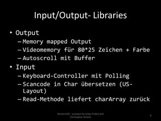 Input/Output- Libraries
• Output
  – Memory mapped Output
  – Videomemory für 80*25 Zeichen + Farbe
  – Autoscroll mit Buffer
• Input
  – Keyboard-Controller mit Polling
  – Scancode in Char übersetzen (US-
    Layout)
  – Read-Methode liefert charArray zurück

             NumericOS - a project by Lukas Probst and
                                                         4
                       Christopher Scherb
 