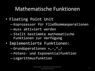 Mathematische Funktionen
• Floating Point Unit
  – Koprozessor für Fließkommaoperationen
  – muss aktiviert werden
  – Stellt bestimmte mathematische
    Funktionen zur Verfügung
• Implementierte Funktionen:
  – Grundoperationen +,-,*,/
  – Potenz- und Exponentialfunktion
  – Logarithmusfunktion

             NumericOS - a project by Lukas Probst and
                                                         7
                       Christopher Scherb
 