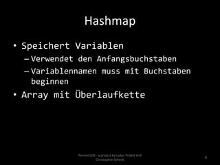 Hashmap
• Speichert Variablen
  – Verwendet den Anfangsbuchstaben
  – Variablennamen muss mit Buchstaben
    beginnen
• Array mit Überlaufkette




             NumericOS - a project by Lukas Probst and
                                                         8
                       Christopher Scherb
 