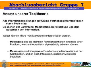 Ansatz unserer Tooltheorie Alle Informationsleistungen auf Online-Vertriebsplattformen finden durch Tools statt. Sie dienen der Sammlung, Modifikation, Bereitstellung und dem Austausch von Information.  Weiter können Mikro- von Makrotools unterschieden werden. Mikrotools  sind die kleinsten Funktionseinheiten innerhalb einer Plattform, welche theorethisch eigenständig arbeiten können. Makrotools  sind komplexere Funktionseinheiten welche aus der Kombination, und oft auch Interaktion, einzelner Mikrotools bestehen. 
