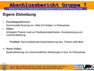 Eigene Zielsetzung Forschungsinteresse: Kommerzielle Nutzung von „Web 2.0 Inhalten“ in Onlineshops Fokus: Anfänglich Themen rund um Feedbackmöglichkeiten, Kundenbindung und Communitybildung Problem : Keine bestehende Systematisierung bzw. Theorie auffindbar! Neuer Fokus: Systematisierung von unterschiedlichen Werkzeugen in bzw. für Onlineshops   