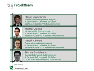 Gruppe Nr. 1
    HS 2010
 08.12.2010
               Projektteam
     Page 2




                     Florian Ickelsheimer
                     florian.ickelsheimer@student.unisg.ch
                     1. Semester IMT Universität St. Gallen
                     Bachelor of Science in Wirtschaftsinformatik

                     Michael Grubisic
                     michael.grubisic@student.unisg.ch
                     2. Semester IMT Universität St. Gallen
                     Bachelor of Arts HSG in Betriebswirtschaftslehre

                     Pascal Albrecht
                     Pascal.albrecht@student.unisg.ch
                     1. Semester IMT Universität St. Gallen
                     Bachelor of Arts HSG in Betriebswirtschaftslehre

                     Thomas Stadelmann
                     thomas.stadelmann@student.unisg.ch
                     3. Semester IMT Universität St. Gallen
                     Lic. en sciences forensiques (Uni Lausanne)
 