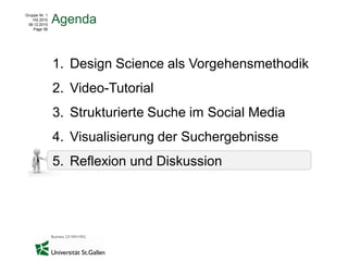 Gruppe Nr. 1
    HS 2010
 08.12.2010
               Agenda
    Page 56




               1. Design Science als Vorgehensmethodik
               2. Video-Tutorial
               3. Strukturierte Suche im Social Media
               4. Visualisierung der Suchergebnisse
               5. Reflexion und Diskussion
 