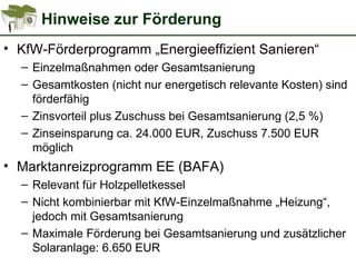 Hinweise zur Förderung
• KfW-Förderprogramm „Energieeffizient Sanieren“
– Einzelmaßnahmen oder Gesamtsanierung
– Gesamtkosten (nicht nur energetisch relevante Kosten) sind
förderfähig
– Zinsvorteil plus Zuschuss bei Gesamtsanierung (2,5 %)
– Zinseinsparung ca. 24.000 EUR, Zuschuss 7.500 EUR
möglich
• Marktanreizprogramm EE (BAFA)
– Relevant für Holzpelletkessel
– Nicht kombinierbar mit KfW-Einzelmaßnahme „Heizung“,
jedoch mit Gesamtsanierung
– Maximale Förderung bei Gesamtsanierung und zusätzlicher
Solaranlage: 6.650 EUR
 