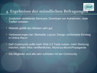 4. Ergebnisse der mündlichen Befragungen Zusätzlich vertiefende Seminare, Download von Aufnahmen, reale Treffen anbieten Website gefällt den Meisten sehr gut Verbesserungen bei: Startseite, Layout, Design, einfacherer Einstieg in Online-Raum DaF-Community sollte mehr Web 2.0 Tools nutzen, mehr Werbung machen, mehr Infos veröffentlichen, Mund-zu-Mund-Propaganda Die Mitglieder sind alle sehr zufrieden mit der Community 