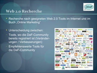 Web 2.0 Recherche Recherche nach geeigneten Web 2.0 Tools im Internet und im Buch „Online Marketing“ Unterscheidung zwischen: Tools, wo die DaF-Community bereits registriert ist (Veränder- ungen / Verbesserungen) Empfehlenswerte Tools für die DaF-Community 