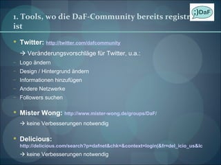 1. Tools, wo die DaF-Community bereits registriert ist Twitter:  http://twitter.com/dafcommunity    Veränderungsvorschläge für Twitter, u.a.: Logo ändern Design / Hintergrund ändern Informationen hinzufügen Andere Netzwerke Followers suchen Mister Wong:  http://www.mister-wong.de/groups/DaF/    keine Verbesserungen notwendig Delicious:  http://delicious.com/search?p=dafnet&chk=&context=login|&fr=del_icio_us&lc    keine Verbesserungen notwendig 