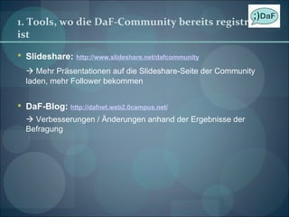 1. Tools, wo die DaF-Community bereits registriert ist Slideshare:   http://www.slideshare.net/dafcommunity    Mehr Präsentationen auf die Slideshare-Seite der Community laden, mehr Follower bekommen DaF-Blog:  http://dafnet.web2.0campus.net/    Verbesserungen / Änderungen anhand der Ergebnisse der Befragung 